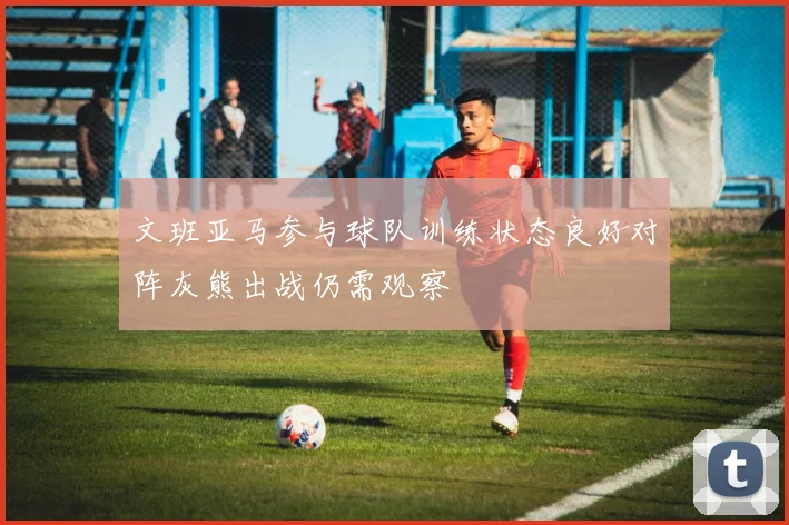 文班亚马参与球队训练状态良好对阵灰熊出战仍需观察