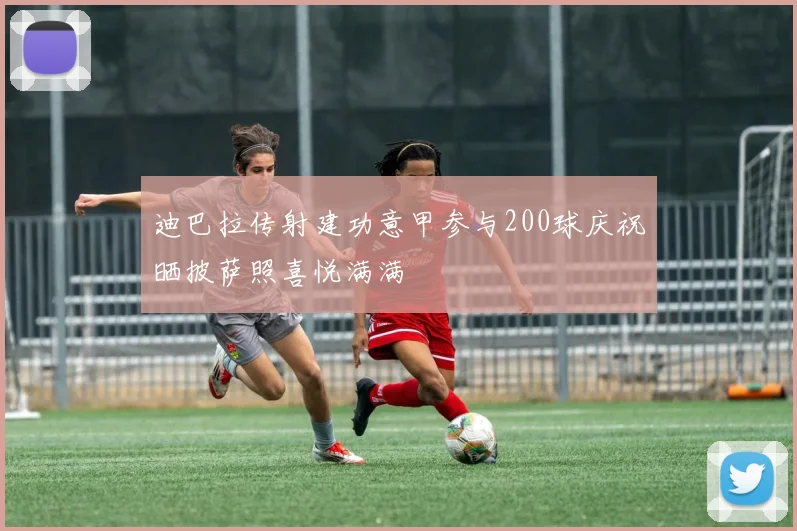 迪巴拉传射建功意甲参与200球庆祝晒披萨照喜悦满满