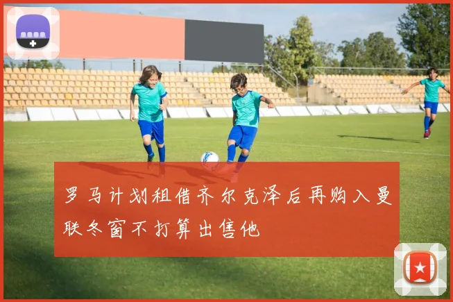罗马计划租借齐尔克泽后再购入曼联冬窗不打算出售他