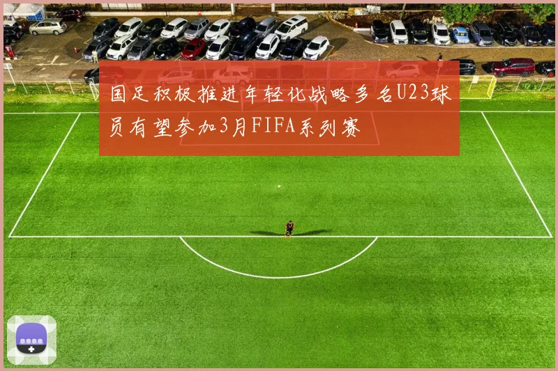 国足积极推进年轻化战略多名U23球员有望参加3月FIFA系列赛