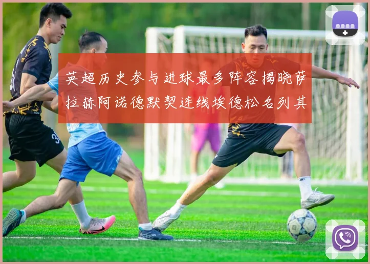 英超历史参与进球最多阵容揭晓萨拉赫阿诺德默契连线埃德松名列其中