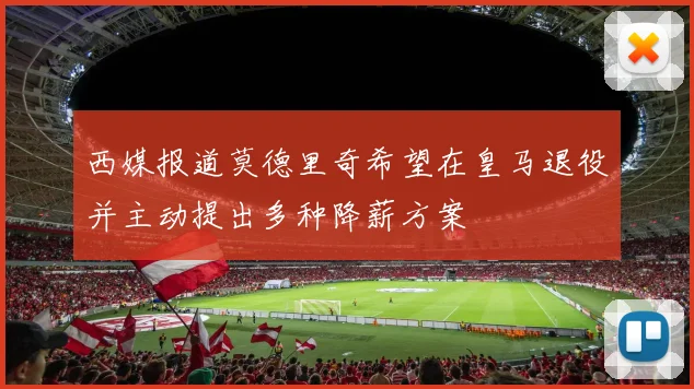 西媒报道莫德里奇希望在皇马退役并主动提出多种降薪方案