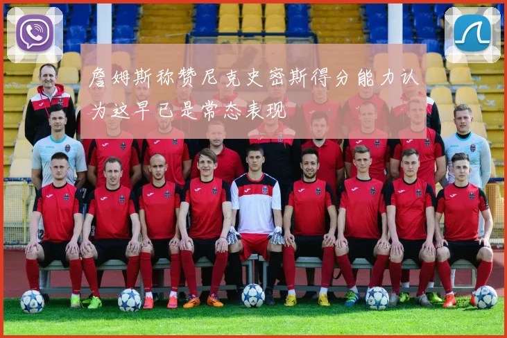詹姆斯称赞尼克史密斯得分能力认为这早已是常态表现