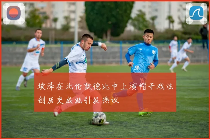 埃泽在北伦敦德比中上演帽子戏法创历史成就引发热议