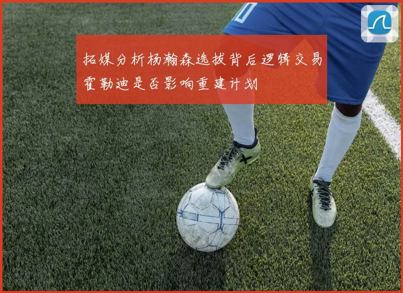 拓媒分析杨瀚森选拔背后逻辑交易霍勒迪是否影响重建计划