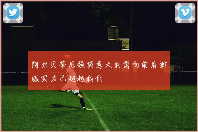 阿尔贝蒂尼强调意大利需向前看挪威实力已超越我们