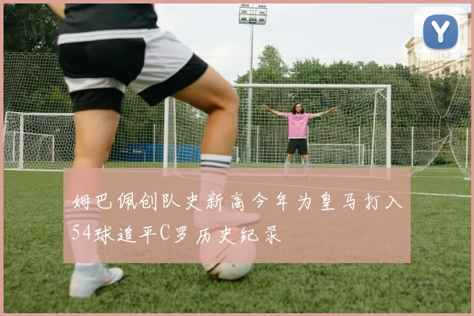 姆巴佩创队史新高今年为皇马打入54球追平C罗历史纪录