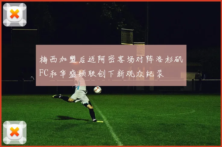 梅西加盟后迈阿密客场对阵洛杉矶FC和华盛顿联创下新观众纪录