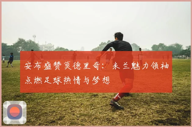 安布盛赞莫德里奇：米兰魅力领袖点燃足球热情与梦想
