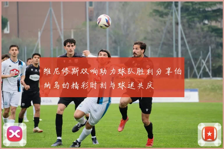 维尼修斯双响助力球队胜利分享伯纳乌的精彩时刻与球迷共庆