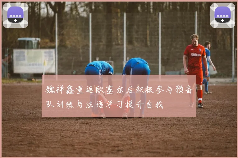 魏祥鑫重返欧塞尔后积极参与预备队训练与法语学习提升自我
