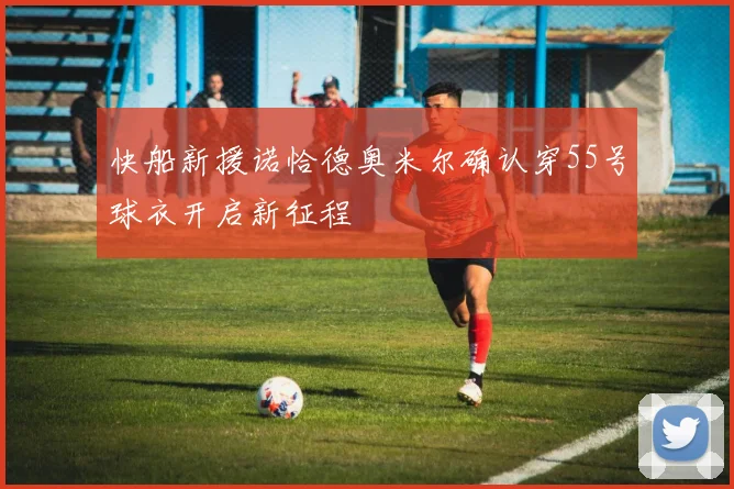 快船新援诺恰德奥米尔确认穿55号球衣开启新征程