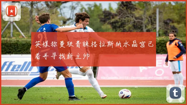 英媒称曼联青睐格拉斯纳水晶宫已着手寻找新主帅