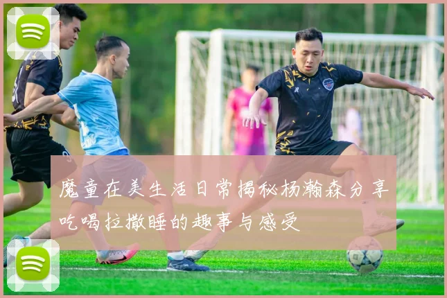 魔童在美生活日常揭秘杨瀚森分享吃喝拉撒睡的趣事与感受