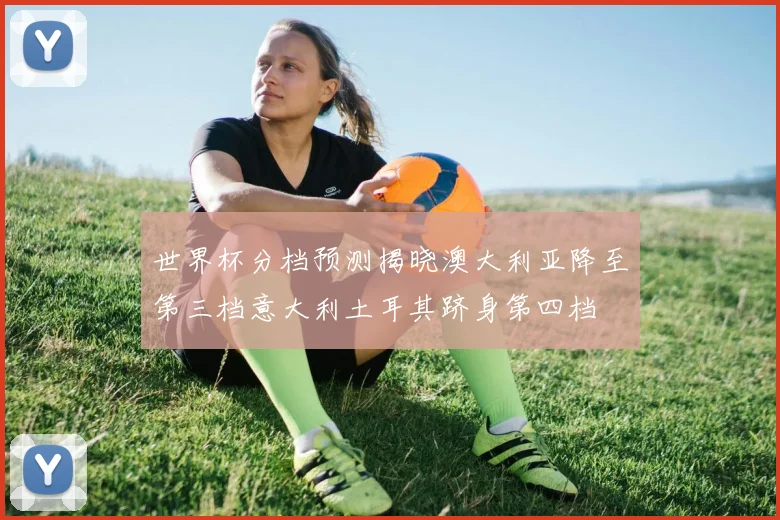 世界杯分档预测揭晓澳大利亚降至第三档意大利土耳其跻身第四档