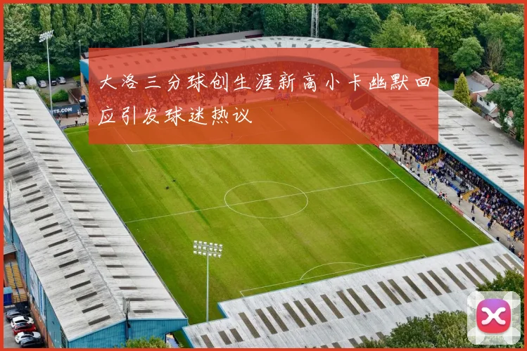 大洛三分球创生涯新高小卡幽默回应引发球迷热议