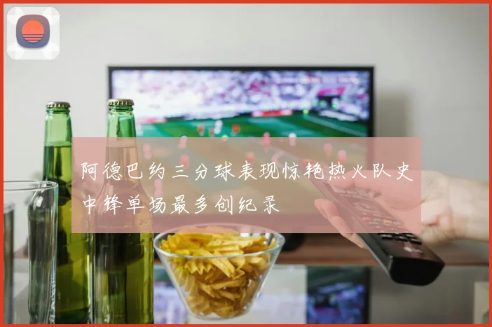 阿德巴约三分球表现惊艳热火队史中锋单场最多创纪录