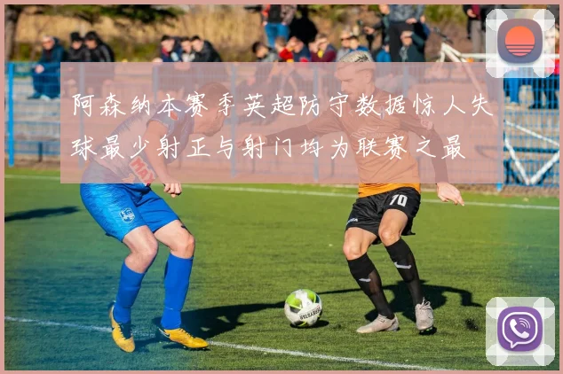 阿森纳本赛季英超防守数据惊人失球最少射正与射门均为联赛之最