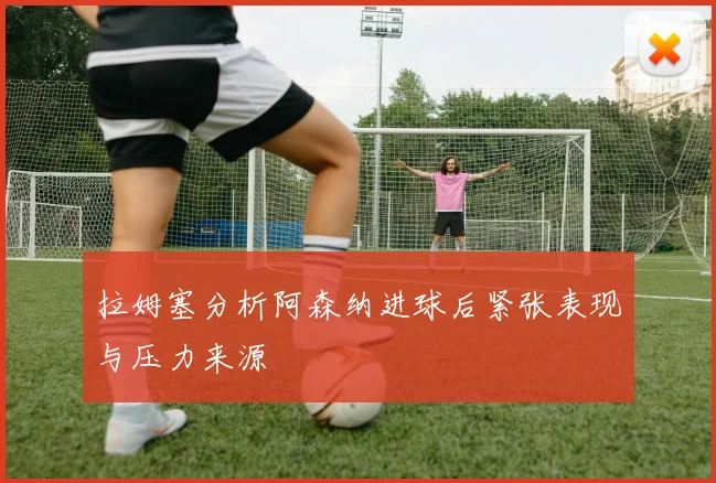 拉姆塞分析阿森纳进球后紧张表现与压力来源