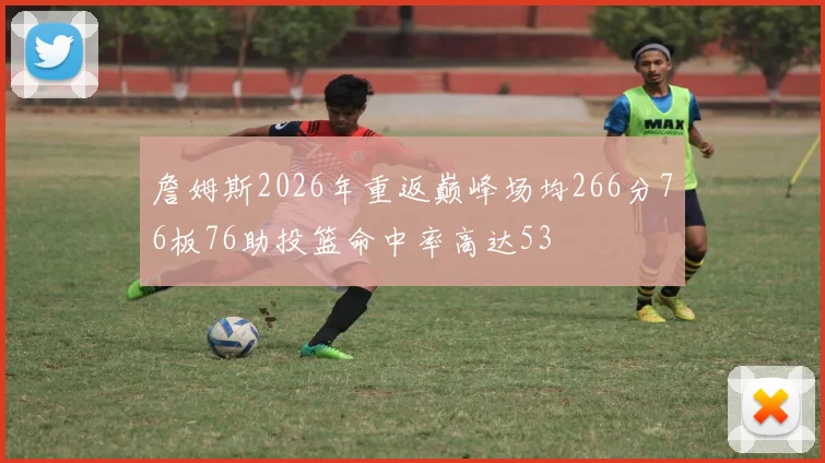 詹姆斯2026年重返巅峰场均266分76板76助投篮命中率高达53