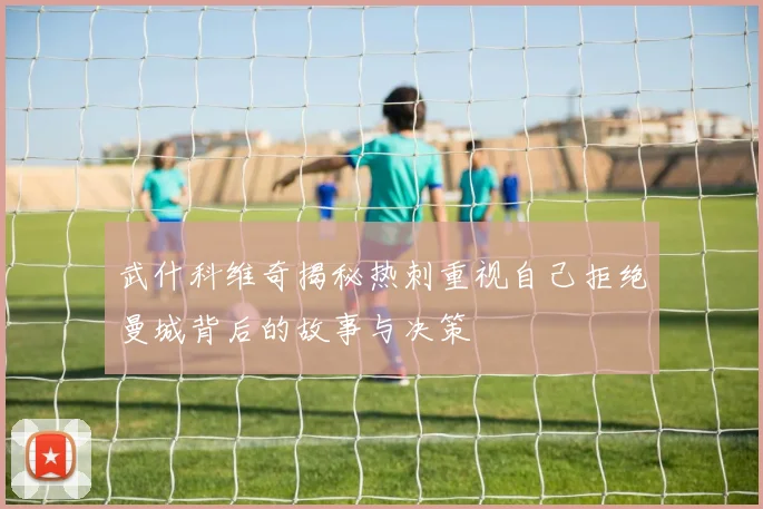 武什科维奇揭秘热刺重视自己拒绝曼城背后的故事与决策