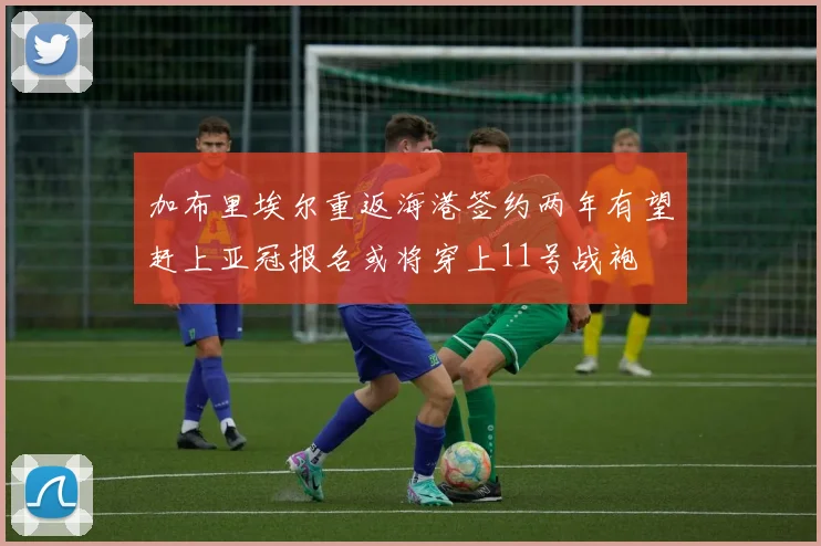 加布里埃尔重返海港签约两年有望赶上亚冠报名或将穿上11号战袍