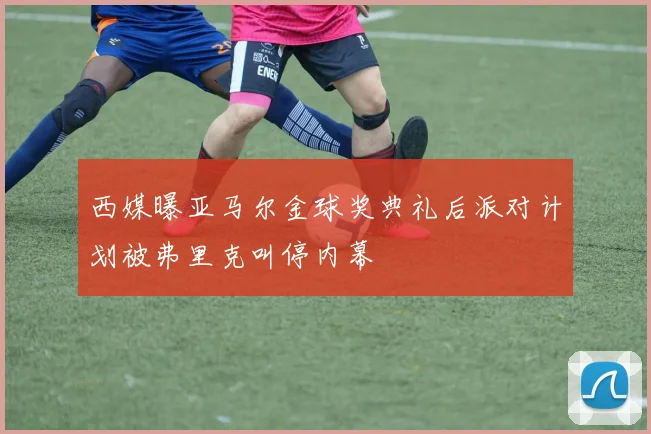 西媒曝亚马尔金球奖典礼后派对计划被弗里克叫停内幕