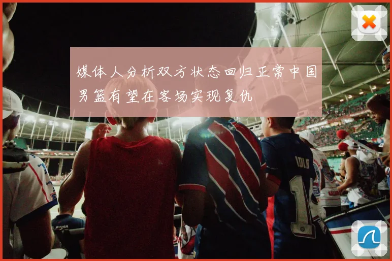 媒体人分析双方状态回归正常中国男篮有望在客场实现复仇