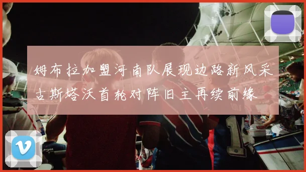 姆布拉加盟河南队展现边路新风采古斯塔沃首轮对阵旧主再续前缘