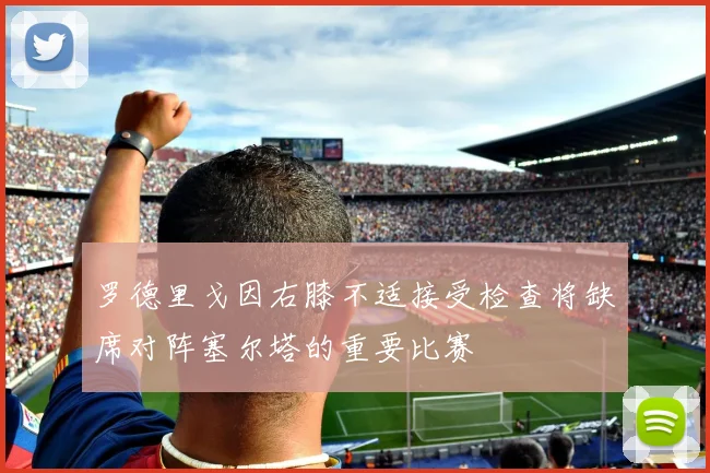 罗德里戈因右膝不适接受检查将缺席对阵塞尔塔的重要比赛
