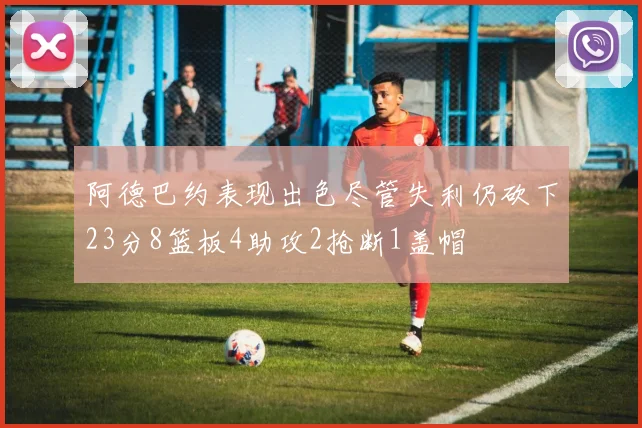 阿德巴约表现出色尽管失利仍砍下23分8篮板4助攻2抢断1盖帽